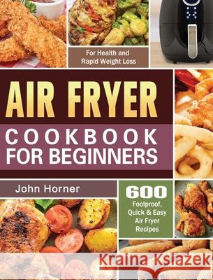 Air Fryer Cookbook for Beginners: 600 Foolproof, Quick & Easy Air Fryer Recipes for Health and Rapid Weight Loss John Horner 9781649845610