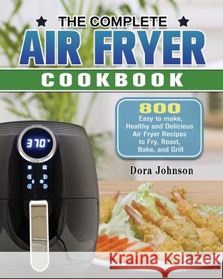 The Complete Air Fryer Cookbook: 800 Easy to make, Healthy and Delicious Air Fryer Recipes to Fry, Roast, Bake, and Grill Dora Johnson 9781649845627 Dora Johnson