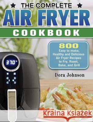 The Complete Air Fryer Cookbook: 800 Easy to make, Healthy and Delicious Air Fryer Recipes to Fry, Roast, Bake, and Grill Dora Johnson 9781649845634