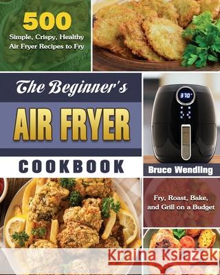 The Beginner's Air Fryer Cookbook: 500 Simple, Crispy, Healthy Air Fryer Recipes to Fry, Roast, Bake, and Grill on a Budget Bruce Wendling 9781649845665 Bruce Wendling