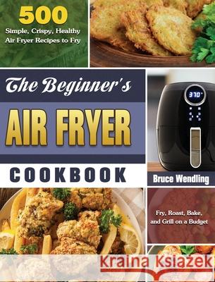 The Beginner's Air Fryer Cookbook: 500 Simple, Crispy, Healthy Air Fryer Recipes to Fry, Roast, Bake, and Grill on a Budget Bruce Wendling 9781649845672 Bruce Wendling