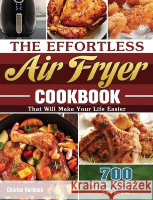 The Effortless Air Fryer Cookbook: 700 Delicious, Quick, Healthy, and Easy to Follow Air Fryer Recipes That Will Make Your Life Easier Charles Hartman 9781649845719 Charles Hartman