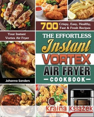 The Effortless Instant Vortex Air Fryer Cookbook: 700 Crispy, Easy, Healthy, Fast & Fresh Recipes For Your Instant Vortex Air Fryer Johanna Sanders 9781649847126 Johanna Sanders