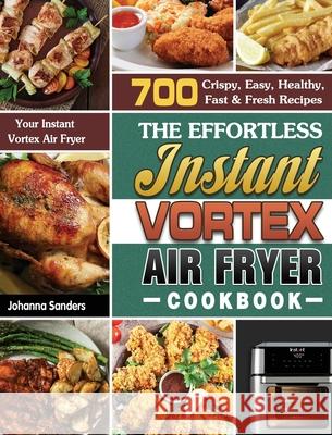 The Effortless Instant Vortex Air Fryer Cookbook: 700 Crispy, Easy, Healthy, Fast & Fresh Recipes For Your Instant Vortex Air Fryer Johanna Sanders 9781649847133 Johanna Sanders