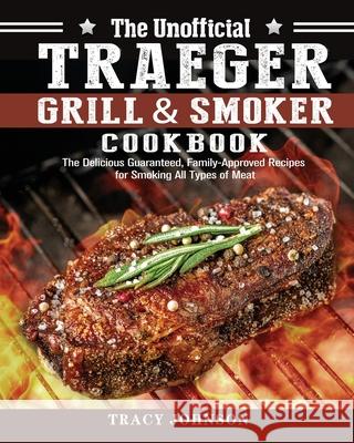 The Unofficial Traeger Grill & Smoker Cookbook: The Delicious Guaranteed, Family-Approved Recipes for Smoking All Types of Meat Tracy Johnson 9781649847300 Tracy Johnson