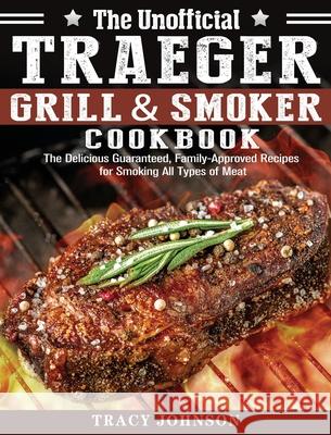 The Unofficial Traeger Grill & Smoker Cookbook: The Delicious Guaranteed, Family-Approved Recipes for Smoking All Types of Meat Tracy Johnson 9781649847317 Tracy Johnson