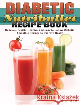 Diabetic Nutribullet Recipe Book: Delicious, Quick, Healthy, and Easy to Follow Diabetic Smoothie Recipes to Improve Health Scott G. Wall 9781649847676 Scott G. Wall