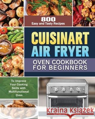 Cuisinart Air Fryer Oven Cookbook for Beginners: 800 Easy and Tasty Recipes to Improve Your Cooking Skills with Multifunctional Oven Charles Rogers 9781649848222