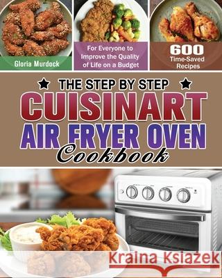 The Step by Step Cuisinart Air Fryer Oven Cookbook: 600 Time-Saved Recipes for Everyone to Improve the Quality of Life on a Budget Gloria Murdock 9781649848246 Gloria Murdock
