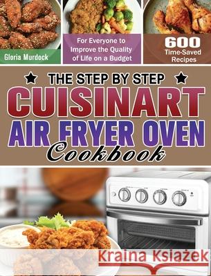 The Step by Step Cuisinart Air Fryer Oven Cookbook: 600 Time-Saved Recipes for Everyone to Improve the Quality of Life on a Budget Gloria Murdock 9781649848253