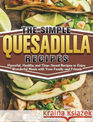 The Simple Quesadilla Recipes: Flavorful, Healthy and Time-Saved Recipes to Enjoy Wonderful Meals with Your Family and Friends Norma Marquez 9781649849311