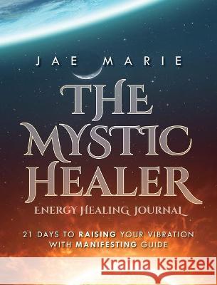 The Mystic Healer Energy Healing Journal: 21 Days To Raising Your Vibration With Manifesting Guide Jae Marie 9781649909664 Palmetto Publishing