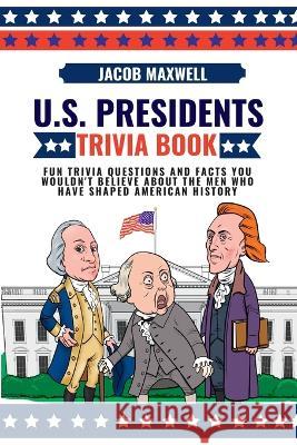 U.S. Presidents Trivia Book: Fun Trivia Questions and Facts You Wouldn't Believe About the Men Who Have Shaped American History Jacob Maxwell   9781649920409 Jacob Maxwell