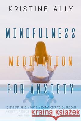 Mindfulness Meditation for Anxiety: 10 Essential 5 Minute Meditations to Overcome Anxiety, Reduce Stress, Improve Mental Health and Find Peace in the Kristine Ally 9781651816929