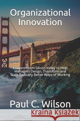 Organizational Innovation: Lessons From Silicon Valley for Transforming to an Innovative Organization Paul C. Wilson 9781652568186 Independently Published