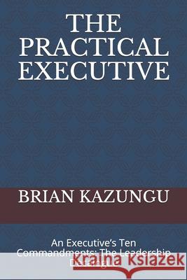 The Practical Executive: An Executive's Ten Commandments: The Leadership Decalogue Brian Kazungu 9781653675906 Independently Published