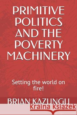 Primitive Politics and the Poverty Machinery: Setting the world on fire! Brian Kazungu 9781654170981 Independently Published