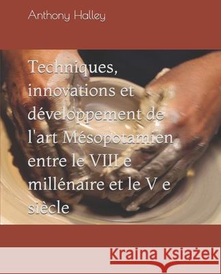 Techniques, innovations et développement de l'art Mésopotamien entre le VIII e millénaire et le V e siècle Halley, Anthony 9781654755584 Independently Published