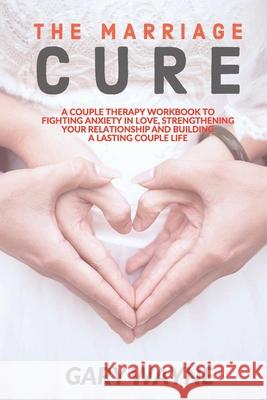 The Marriage Cure: A Couple Therapy Workbook to Fighting Anxiety in Love, Strengthening Your Relationship and Building a Lasting Couple L Gary Wayne 9781655137280