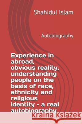 Experience in abroad, obvious reality, understanding people on the basis of race, ethnicity and religious identity - a real autobiography: Autobiograp Shahidul Islam 9781656652096