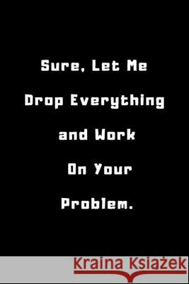 Sure, Let Me Drop Everything and Work On Your Problem .: 6x9 inches 120 pages Ksr Publishing 9781656696212