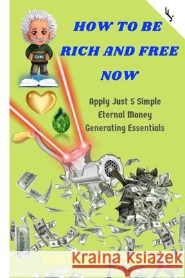 How to Be Rich and Free Now: Apply Just 5 Simple Eternal Money Generating Essentials Freiheit Jetzt! Sascha T 9781656907417