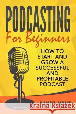 Podcasting for Beginners: How to Start and Grow a Successful and Profitable Podcast Daniel Hunt 9781657357686