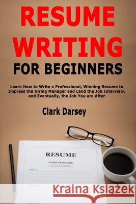 Resume Writing for Beginners: Learn How to Write a Professional, Winning Resume to Impress the Hiring Manager and Land the Job Interview, and Eventu Clark Darsey 9781657754591 Independently Published