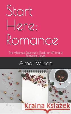 Start Here: Romance: The Absolute Beginner's Guide to Writing a Romance Novel Aimai Wilson 9781658051446 Independently Published