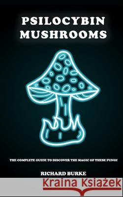 Psilocybin Mushrooms: The Complete Guide to Discover the Magic of These Fungi Richard Burke 9781658167581 Independently Published