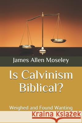 Is Calvinism Biblical?: Weighed and Found Wanting James Allen Moseley 9781658307178 Independently Published