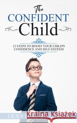 The Confident Child: 12 Steps To Boost Your Child's Confidence And Self-Esteem Jessica Palmer 9781658886079 Independently Published