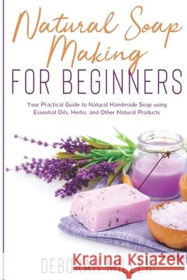 Natural Soap Making for Beginners: Your Practical Guide to Natural Handmade Soap using Essential Oils, Herbs, and Other Natural Products Deborah Miller 9781658904889 