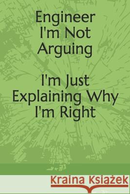 Engineer: I'm Not Arguing I'm Just Explaining Why I'm Right: I'm Not Arguing I'm Just Explaining Why I'm Right Said E 9781659483314 Independently Published