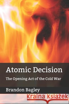 Atomic Decision: The Opening Act of the Cold War Brandon Derek Bagley 9781661297220 Independently Published