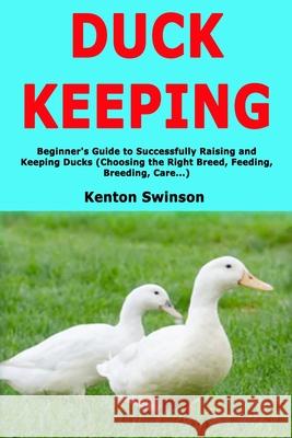 Duck Keeping: Beginner's Guide to Successfully Raising and Keeping Ducks (Choosing the Right Breed, Feeding, Breeding, Care...) Kenton Swinson 9781661906221 Independently Published