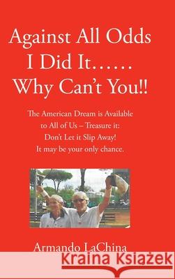 Against All Odds I Did It...... Why Can't You!!: The American Dream is Available to All of Us - Treasure it: Don't Let it Slip Away! It may be your only chance. Armando Lachina 9781662405785