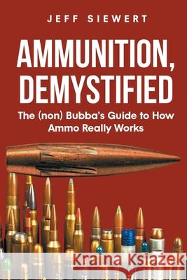 Ammunition, Demystified: The (non) Bubba's Guide to How Ammo Really Works Jeff Siewert 9781662433320