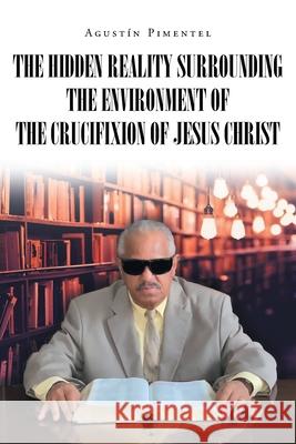 The Hidden Reality Surrounding the Environment of the Crucifixion of Jesus Christ Agustín Pimentel 9781662491375