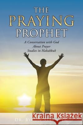 The Praying Prophet: A Conversation with God About Prayer Studies in Habakkuk Dr Byron Allen, Jr 9781662809309 Xulon Press