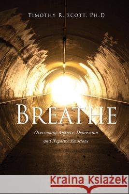 Breathe: Overcoming Anxiety, Depression and Negative Emotions Timothy R Scott, PH D 9781662815102 Xulon Press