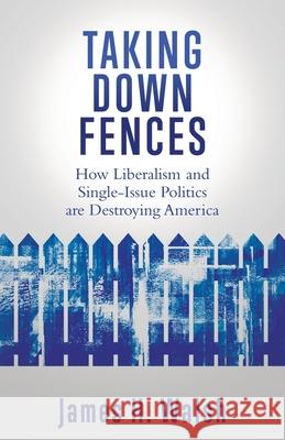 Taking Down Fences: How Liberalism and Singe-Issue Politics are Destroying America James H Walsh 9781662816246 Liberty Hill Publishing