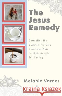 The Jesus Remedy: Correcting the Common Mistakes Christians Make in Their Search for Healing Melanie Varner 9781662817182 Xulon Press