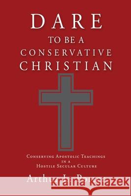 Dare to Be a Conservative Christian: Conserving Apostolic Teachings in a Hostile Secular Culture Arthur L Porter 9781662819612