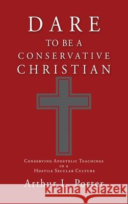 Dare to Be a Conservative Christian: Conserving Apostolic Teachings in a Hostile Secular Culture Arthur L Porter 9781662819629