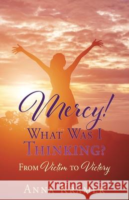 Mercy! What Was I Thinking?: From Victim to Victory Anna Kramer 9781662825668 Xulon Press