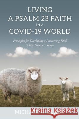 Living a Psalm 23 Faith in a COVID-19 World: Principles for Developing a Persevering Faith When Times are Tough Michael a Black 9781662827914