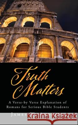 Truth Matters: A Verse-by Verse Explanation of Romans for Serious Bible Students James W. Andrews 9781662896057 Xulon Press