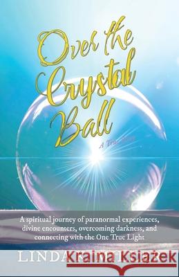 Over the Crystal Ball: A spiritual journey of paranormal experiences, divine encounters, overcoming darkness, and connecting with the One Tru Linda K. Miller 9781662909566