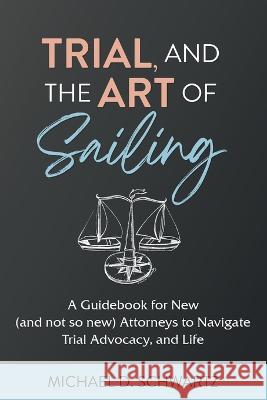 Trial and the Art of Sailing: A Guidebook for New (and Not So New) Attorneys to Navigate Trial Advocacy, and Life Michael D Schwartz   9781662931246 Gatekeeper Press